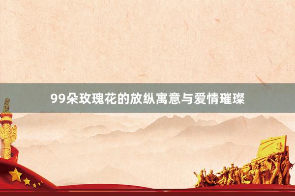99朵玫瑰花的放纵寓意与爱情璀璨