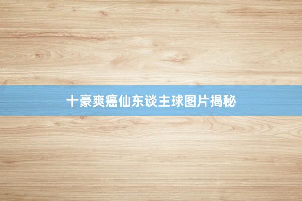 十豪爽癌仙东谈主球图片揭秘