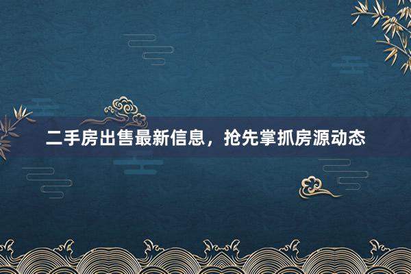 二手房出售最新信息，抢先掌抓房源动态
