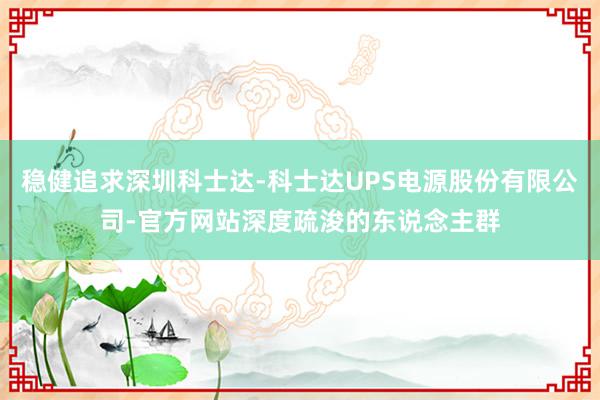 稳健追求深圳科士达-科士达UPS电源股份有限公司-官方网站深度疏浚的东说念主群