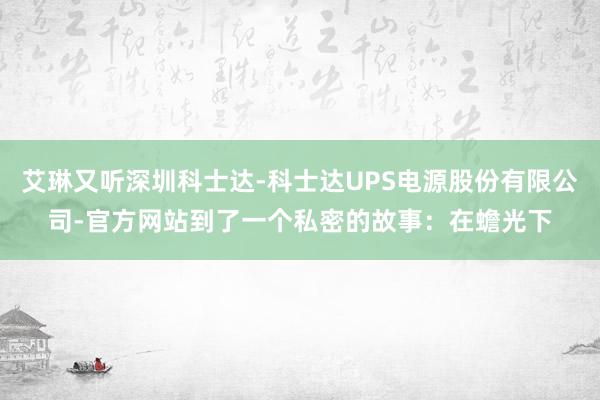 艾琳又听深圳科士达-科士达UPS电源股份有限公司-官方网站到了一个私密的故事:在蟾光下