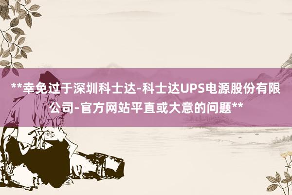 **幸免过于深圳科士达-科士达UPS电源股份有限公司-官方网站平直或大意的问题**