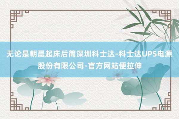 无论是朝晨起床后简深圳科士达-科士达UPS电源股份有限公司-官方网站便拉伸