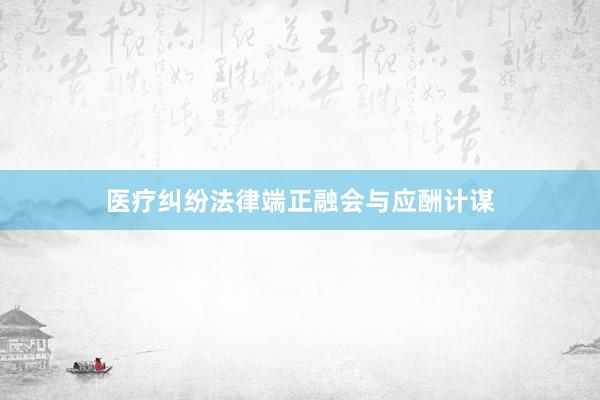 医疗纠纷法律端正融会与应酬计谋
